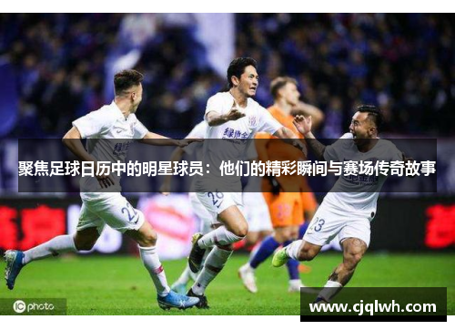 聚焦足球日历中的明星球员：他们的精彩瞬间与赛场传奇故事