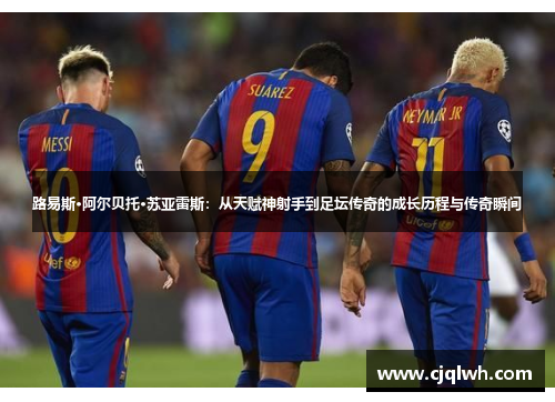 路易斯·阿尔贝托·苏亚雷斯：从天赋神射手到足坛传奇的成长历程与传奇瞬间