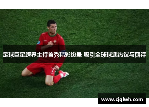 足球巨星跨界主持首秀精彩纷呈 吸引全球球迷热议与期待