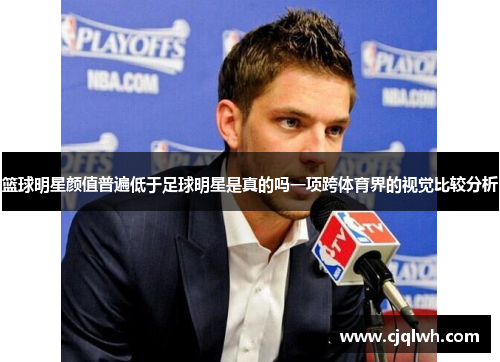 篮球明星颜值普遍低于足球明星是真的吗一项跨体育界的视觉比较分析