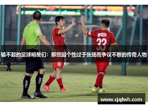输不起的足球明星们：那些因个性过于张扬而争议不断的传奇人物