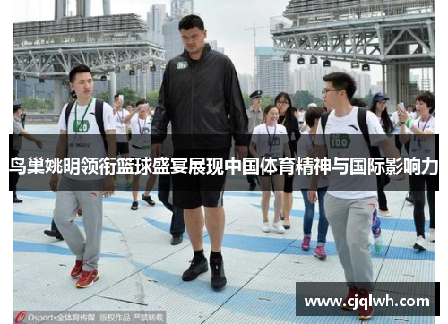 鸟巢姚明领衔篮球盛宴展现中国体育精神与国际影响力