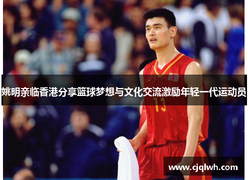 姚明亲临香港分享篮球梦想与文化交流激励年轻一代运动员