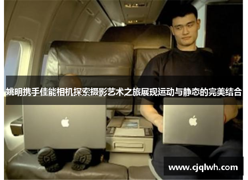 姚明携手佳能相机探索摄影艺术之旅展现运动与静态的完美结合